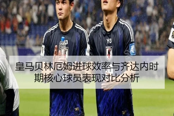 皇马贝林厄姆进球效率与齐达内时期核心球员表现对比分析