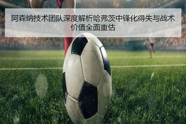 阿森纳技术团队深度解析哈弗茨中锋化得失与战术价值全面重估