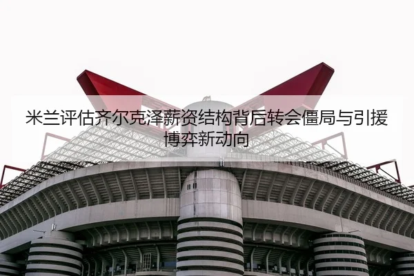 米兰评估齐尔克泽薪资结构背后转会僵局与引援博弈新动向